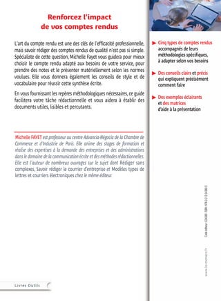 Cinq types de comptes rendus
accompagnés de leurs
méthodologies spécifiques,
à adapter selon vos besoins
Des conseils clairs et précis
qui expliquent précisément
comment faire
Des exemples éclairants
et des matrices
d’aide à la présentation
Codeéditeur:G54380.ISBN:978-2-212-54380-3xxxGmpFnpo˜dpGgs
wwjjwwssfftt¤¤€€vvuujjmmtt¤¤
Renforcez l’impact
de vos comptes rendus
L'art du compte rendu est une des clés de l'efficacité professionnelle,
mais savoir rédiger des comptes rendus de qualité n'est pas si simple.
Spécialiste de cette question, Michelle Fayet vous guidera pour mieux
choisir le compte rendu adapté aux besoins de votre service, pour
prendre des notes et le présenter matériellement selon les normes
voulues. Elle vous donnera également les conseils de style et de
vocabulaire pour réussir cette synthèse écrite.
En vous fournissant les repères méthodologiques nécessaires,ce guide
facilitera votre tâche rédactionnelle et vous aidera à établir des
documents utiles, lisibles et percutants.
Michelle FAYET est professeur au centre Advancia-Négocia de la Chambre de
Commerce et d'Industrie de Paris. Elle anime des stages de formation et
réalise des expertises à la demande des entreprises et des administrations
dans le domaine de la communication écrite et des méthodes rédactionnelles.
Elle est l'auteur de nombreux ouvrages sur le sujet dont Rédiger sans
complexes, Savoir rédiger le courrier d’entreprise et Modèles types de
lettres et courriers électroniques chez le même éditeur.
 