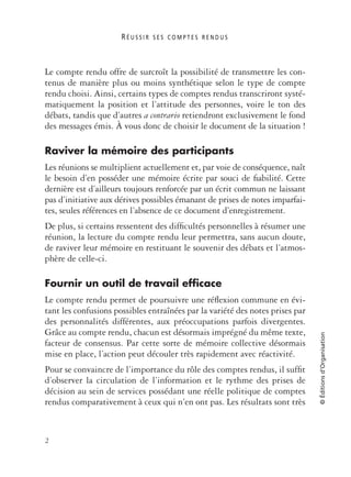 R É U S S I R S E S C O M P T E S R E N D U S
2
©Éditionsd’Organisation
Le compte rendu offre de surcroît la possibilité de transmettre les con-
tenus de manière plus ou moins synthétique selon le type de compte
rendu choisi. Ainsi, certains types de comptes rendus transcriront systé-
matiquement la position et l’attitude des personnes, voire le ton des
débats, tandis que d’autres a contrario retiendront exclusivement le fond
des messages émis. À vous donc de choisir le document de la situation !
Raviver la mémoire des participants
Les réunions se multiplient actuellement et, par voie de conséquence, naît
le besoin d’en posséder une mémoire écrite par souci de ﬁabilité. Cette
dernière est d’ailleurs toujours renforcée par un écrit commun ne laissant
pas d’initiative aux dérives possibles émanant de prises de notes imparfai-
tes, seules références en l’absence de ce document d’enregistrement.
De plus, si certains ressentent des difﬁcultés personnelles à résumer une
réunion, la lecture du compte rendu leur permettra, sans aucun doute,
de raviver leur mémoire en restituant le souvenir des débats et l’atmos-
phère de celle-ci.
Fournir un outil de travail efficace
Le compte rendu permet de poursuivre une réﬂexion commune en évi-
tant les confusions possibles entraînées par la variété des notes prises par
des personnalités différentes, aux préoccupations parfois divergentes.
Grâce au compte rendu, chacun est désormais imprégné du même texte,
facteur de consensus. Par cette sorte de mémoire collective désormais
mise en place, l’action peut découler très rapidement avec réactivité.
Pour se convaincre de l’importance du rôle des comptes rendus, il sufﬁt
d’observer la circulation de l’information et le rythme des prises de
décision au sein de services possédant une réelle politique de comptes
rendus comparativement à ceux qui n’en ont pas. Les résultats sont très
 