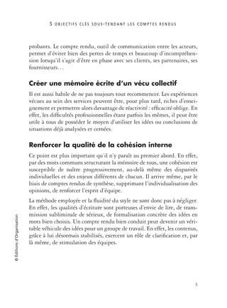 5 O B J E C T I F S C L É S S O U S - T E N D A N T L E S C O M P T E S R E N D U S
3
©Éditionsd’Organisation
probants. Le compte rendu, outil de communication entre les acteurs,
permet d’éviter bien des pertes de temps et beaucoup d’incompréhen-
sion lorsqu’il s’agit d’être en phase avec ses clients, ses partenaires, ses
fournisseurs…
Créer une mémoire écrite d’un vécu collectif
Il est aussi habile de ne pas toujours tout recommencer. Les expériences
vécues au sein des services peuvent être, pour plus tard, riches d’ensei-
gnement et permettre alors davantage de réactivité : efﬁcacité oblige. En
effet, les difﬁcultés professionnelles étant parfois les mêmes, il peut être
utile à tous de posséder le moyen d’utiliser les idées ou conclusions de
situations déjà analysées et cernées.
Renforcer la qualité de la cohésion interne
Ce point est plus important qu’il n’y paraît au premier abord. En effet,
par des mots communs structurant la mémoire de tous, une cohésion est
susceptible de naître progressivement, au-delà même des disparités
individuelles et des enjeux différents de chacun. Il arrive même, par le
biais de comptes rendus de synthèse, supprimant l’individualisation des
opinions, de renforcer l’esprit d’équipe.
La méthode employée et la ﬂuidité du style ne sont donc pas à négliger.
En effet, les qualités d’écriture sont porteuses d’envie de lire, de trans-
mission subliminale de sérieux, de formalisation concrète des idées en
mots bien choisis. Un compte rendu bien conduit peut devenir un véri-
table véhicule des idées pour un groupe de travail. En effet, les contenus,
grâce à lui désormais stabilisés, exercent un rôle de clariﬁcation et, par
là même, de stimulation des équipes.
 