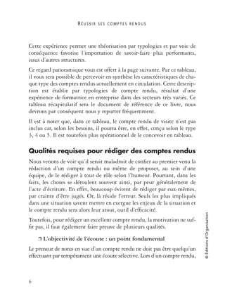 R É U S S I R S E S C O M P T E S R E N D U S
6
©Éditionsd’Organisation
Cette expérience permet une théorisation par typologies et par voie de
conséquence favorise l’importation de savoir-faire plus performants,
issus d’autres structures.
Ce regard panoramique vous est offert à la page suivante. Par ce tableau,
il vous sera possible de percevoir en synthèse les caractéristiques de cha-
que type des comptes rendus actuellement en circulation. Cette descrip-
tion est établie par typologies de compte rendu, résultat d’une
expérience de formatrice en entreprise dans des secteurs très variés. Ce
tableau récapitulatif sera le document de référence de ce livre, nous
devrons par conséquent nous y reporter fréquemment.
Il est à noter que, dans ce tableau, le compte rendu de visite n’est pas
inclus car, selon les besoins, il pourra être, en effet, conçu selon le type
3, 4 ou 5. Il est toutefois plus opérationnel de le concevoir en tableau.
Qualités requises pour rédiger des comptes rendus
Nous venons de voir qu’il serait maladroit de conﬁer au premier venu la
rédaction d’un compte rendu ou même de proposer, au sein d’une
équipe, de le rédiger à tour de rôle selon l’humeur. Pourtant, dans les
faits, les choses se déroulent souvent ainsi, par peur généralement de
l’acte d’écriture. En effet, beaucoup évitent de rédiger par eux-mêmes,
par crainte d’être jugés. Or, là réside l’erreur. Seuls les plus impliqués
dans une situation savent mettre en exergue les enjeux de la situation et
le compte rendu sera alors leur atout, outil d’efﬁcacité.
Toutefois, pour rédiger un excellent compte rendu, la motivation ne suf-
ﬁt pas, il faut également faire preuve de plusieurs qualités.
❐ L’objectivité de l’écoute : un point fondamental
Le preneur de notes en vue d’un compte rendu ne doit pas être quelqu’un
effectuant par tempérament une écoute sélective. Lors d’un compte rendu,
 