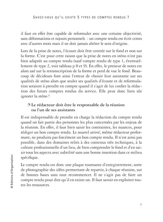 S A V E Z -V O U S Q U ’ I L E X I S T E 5 T Y P E S D E C O M P T E S R E N D U S ?
7
©Éditionsd’Organisation
il faut en effet être capable de reformuler avec une certaine objectivité,
sans déformations et rajouts personnels : un compte rendu est écrit certes
avec d’autres mots mais il ne doit jamais altérer le sens d’origine.
Lors de la prise de notes, l’écoute doit être centrée sur le fond et non sur
la forme. C’est pour cette raison que la prise de notes en sténo n’est pas
bien adaptée au compte rendu (sauf compte rendu de type 1, éventuel-
lement de type 2, voir tableau p 8 et 9). En effet, le preneur de notes est
alors axé sur la retranscription de la forme et perd de vue le fond. Beau-
coup de décideurs font ainsi l’erreur de choisir leur assistante sur ses
qualités de sténo alors que seules ses qualités d’écoute et de reformula-
tion seraient à prendre en compte quand il s’agit de lui conﬁer la rédac-
tion des futurs comptes rendus du service. Elle peut donc bien sûr
ignorer la sténo !
❐ Le rédacteur doit être le responsable de la réunion
ou l’un de ses assistants
Il est indispensable de prendre en charge la rédaction du compte rendu
quand on fait partie des personnes les plus concernées par les enjeux de
la réunion. En effet, il faut bien saisir les contraintes, les nuances, pour
rédiger un bon compte rendu. Le nouvel arrivé, même rédacteur perfor-
mant, ne produira pas forcément un bon compte rendu. Il n’est ainsi pas
possible, dans des domaines reliés à des contenus très techniques, à la
culture professionnelle d’un lieu, de bien comprendre le fond et d‘en sai-
sir tous les aspects avec subtilité sans une bonne insertion dans ce milieu
spéciﬁque.
Le compte rendu est donc une plaque tournante d’enregistrement, sorte
de photographie des idées permettant de repartir, à chaque réunion, sur
de bonnes bases sans tout recommencer. Il ne s’agit pas de faire un
compte rendu pour dire qu’il en existe un. Il faut savoir en exploiter tou-
tes les ressources.
 