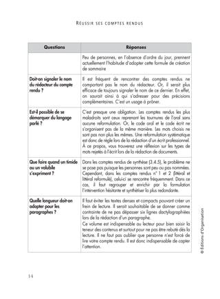 R É U S S I R S E S C O M P T E S R E N D U S
14
©Éditionsd’Organisation
Peu de personnes, en l’absence d’ordre du jour, prennent
actuellement l’habitude d’adopter cette formule de création
de sommaire
Doit-on signaler le nom
du rédacteur du compte
rendu ?
Il est fréquent de rencontrer des comptes rendus ne
comportant pas le nom du rédacteur. Or, il serait plus
efﬁcace de toujours signaler le nom de ce dernier. En effet,
on saurait ainsi à qui s’adresser pour des précisions
complémentaires. C’est un usage à prôner.
Est-il possible de se
démarquer du langage
parlé ?
C’est presque une obligation. Les comptes rendus les plus
maladroits sont ceux reprenant les tournures de l’oral sans
aucune reformulation. Or, le code oral et le code écrit ne
s’organisent pas de la même manière. Les mots choisis ne
sont pas non plus les mêmes. Une reformulation systématique
est donc de règle lors de la rédaction d’un écrit professionnel.
À ce propos, vous trouverez une réﬂexion sur les types de
mots rejetés à l’écrit lors de la rédaction de documents.
Que faire quand un timide
ou un volubile
s’expriment ?
Dans les comptes rendus de synthèse (3.4.5), le problème ne
se pose pas puisque les personnes sont peu ou pas nommées.
Cependant, dans les comptes rendus n° 1 et 2 (littéral et
littéral reformulé), celui-ci se rencontre fréquemment. Dans ce
cas, il faut regrouper et enrichir par la formulation
l’intervention hésitante et synthétiser la plus redondante.
Quelle longueur doit-on
adopter pour les
paragraphes ?
Il faut éviter les textes denses et compacts pouvant créer un
frein de lecture. Il serait souhaitable de se donner comme
contrainte de ne pas dépasser six lignes dactylographiées
lors de la rédaction d’un paragraphe.
Ce volume est indispensable au lecteur pour bien saisir la
teneur des contenus et surtout pour ne pas être rebuté dès la
lecture. Il ne faut pas oublier que personne n’est forcé de
lire votre compte rendu. Il est donc indispensable de capter
l’attention.
Questions Réponses
 