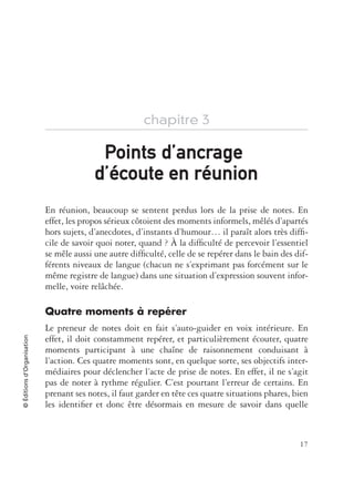 17
©Éditionsd’Organisation
chapitre 3
En réunion, beaucoup se sentent perdus lors de la prise de notes. En
effet, les propos sérieux côtoient des moments informels, mêlés d’apartés
hors sujets, d’anecdotes, d’instants d’humour… il paraît alors très difﬁ-
cile de savoir quoi noter, quand ? À la difﬁculté de percevoir l’essentiel
se mêle aussi une autre difﬁculté, celle de se repérer dans le bain des dif-
férents niveaux de langue (chacun ne s’exprimant pas forcément sur le
même registre de langue) dans une situation d’expression souvent infor-
melle, voire relâchée.
Quatre moments à repérer
Le preneur de notes doit en fait s’auto-guider en voix intérieure. En
effet, il doit constamment repérer, et particulièrement écouter, quatre
moments participant à une chaîne de raisonnement conduisant à
l’action. Ces quatre moments sont, en quelque sorte, ses objectifs inter-
médiaires pour déclencher l’acte de prise de notes. En effet, il ne s’agit
pas de noter à rythme régulier. C’est pourtant l’erreur de certains. En
prenant ses notes, il faut garder en tête ces quatre situations phares, bien
les identiﬁer et donc être désormais en mesure de savoir dans quelle
Points dPoints d’ancrageancrage
d’é’écoute en rcoute en réunionunion
 