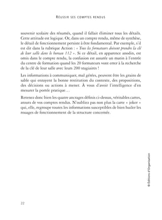 R É U S S I R S E S C O M P T E S R E N D U S
22
©Éditionsd’Organisation
souvenir scolaire des résumés, quand il fallait éliminer tous les détails.
Cette attitude est logique. Or, dans un compte rendu, même de synthèse,
le détail de fonctionnement persiste à être fondamental. Par exemple, s’il
est dit dans la rubrique Action : « Tous les formateurs doivent prendre la clé
de leur salle dans le bureau 112 ». Si ce détail, en apparence anodin, est
omis dans le compte rendu, la confusion est assurée un matin à l’entrée
du centre de formation quand les 20 formateurs vont errer à la recherche
de la clé de leur salle avec leurs 200 stagiaires !
Les informations à communiquer, mal gérées, peuvent être les grains de
sable qui enrayent la bonne restitution du contexte, des propositions,
des décisions ou actions à mener. À vous d’avoir l’intelligence d’en
mesurer la portée pratique…
Retenez donc bien les quatre ancrages déﬁnis ci-dessus, véritables cartes,
atouts de vos comptes rendus. N’oubliez pas non plus la carte « joker »
qui, elle, regroupe toutes les informations susceptibles de bien huiler les
rouages de fonctionnement de la structure concernée.
 