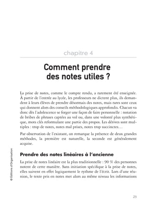 23
©Éditionsd’Organisation
chapitre 4
La prise de notes, comme le compte rendu, a rarement été enseignée.
À partir de l’entrée au lycée, les professeurs ne dictent plus, ils deman-
dent à leurs élèves de prendre désormais des notes, mais rares sont ceux
qui donnent alors des conseils méthodologiques approfondis. Chacun va
donc dès l’adolescence se forger une façon de faire personnelle : notation
de bribes de phrases captées au vol ou, dans une volonté plus synthéti-
que, mots clés reformulant une partie des propos. Les dérives sont mul-
tiples : trop de notes, notes mal prises, notes trop succinctes…
Par observation de l’existant, on remarque la présence de deux grandes
méthodes, la première est naturelle, la seconde est généralement
acquise.
Prendre des notes linéaires à l’ancienne
La prise de notes linéaire est la plus traditionnelle : 90 % des personnes
notent de cette manière. Sans initiation spéciﬁque à la prise de notes,
elles suivent en effet logiquement le rythme de l’écrit. Lors d’une réu-
nion, le texte pris en notes met alors au même niveau les informations
Comment prendreComment prendre
des notes utilesdes notes utiles ?
 