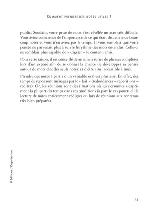 C O M M E N T P R E N D R E D E S N O T E S U T I L E S ?
31
©Éditionsd’Organisation
public. Soudain, votre prise de notes s’est révélée un acte très difﬁcile.
Vous aviez conscience de l’importance de ce qui était dit, envie de beau-
coup noter et vous n’en aviez pas le temps. Il vous semblait que votre
pensée ne parvenait plus à suivre le rythme des mots entendus. Celle-ci
ne semblait plus capable de « digérer » le contenu émis.
Pour cette raison, il est conseillé de ne jamais écrire de phrases complètes
lors d’un exposé aﬁn de se donner la chance de développer sa pensée
autour de mots clés (les seuls notés) et d’être ainsi accessible à tous.
Prendre des notes à partir d’un véritable oral est plus aisé. En effet, des
temps de repos sont ménagés par le « lait » (redondances – répétitions –
redites). Or, les réunions sont des situations où les personnes s’expri-
ment la plupart du temps dans ces conditions (à part le cas ponctuel de
lecture de notes entièrement rédigées ou lors de réunions aux contenus
très bien préparés).
 