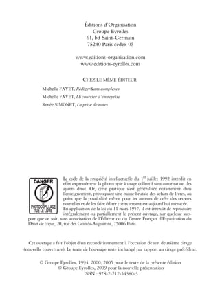 CHEZ LE MÊME ÉDITEUR
Michelle FAYET, RédigerS sans complexes
Michelle FAYET, LSe courrier d’entreprise
Renée SIMONET, La prise de notes
Le code de la propriété intellectuelle du 1er juillet 1992 interdit en
effet expressément la photocopie à usage collectif sans autorisation des
ayants droit. Or, cette pratique s’est généralisée notamment dans
l’enseignement, provoquant une baisse brutale des achats de livres, au
point que la possibilité même pour les auteurs de créer des œuvres
nouvelles et de les faire éditer correctement est aujourd’hui menacée.
En application de la loi du 11 mars 1957, il est interdit de reproduire
intégralement ou partiellement le présent ouvrage, sur quelque sup-
port que ce soit, sans autorisation de l’Éditeur ou du Centre Français d’Exploitation du
Droit de copie, 20, rue des Grands-Augustins, 75006 Paris.
© Groupe Eyrolles, 1994, 2000, 2005 pour le texte de la présente édition
ISBN : 978-2-212-54380-3
DANGER
T
LE
PHO OCOPILLAGE
TUE LE LIVRE
© Groupe Eyrolles, 2009 pour la nouvelle présentation
Éditions d’Organisation
Groupe Eyrolles
61, bd Saint-Germain
75240 Paris cedex 05
www.editions-organisation.com
www.editions-eyrolles.com
Cet ouvrage a fait l'objet d'un reconditionnement à l'occasion de son deuxième tirage
(nouvelle couverture). Le texte de l'ouvrage reste inchangé par rapport au tirage précédent.
 