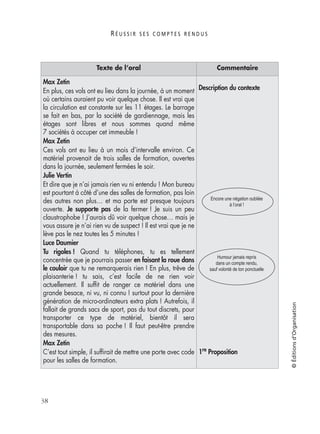 R É U S S I R S E S C O M P T E S R E N D U S
38
©Éditionsd’Organisation
Max Zetin
En plus, ces vols ont eu lieu dans la journée, à un moment
où certains auraient pu voir quelque chose. Il est vrai que
la circulation est constante sur les 11 étages. Le barrage
se fait en bas, par la société de gardiennage, mais les
étages sont libres et nous sommes quand même
7 sociétés à occuper cet immeuble !
Max Zetin
Ces vols ont eu lieu à un mois d’intervalle environ. Ce
matériel provenait de trois salles de formation, ouvertes
dans la journée, seulement fermées le soir.
Julie Vertin
Et dire que je n’ai jamais rien vu ni entendu ! Mon bureau
est pourtant à côté d’une des salles de formation, pas loin
des autres non plus… et ma porte est presque toujours
ouverte. Je supporte pas de la fermer ! Je suis un peu
claustrophobe ! J’aurais dû voir quelque chose… mais je
vous assure je n’ai rien vu de suspect ! Il est vrai que je ne
lève pas le nez toutes les 5 minutes !
Luce Daumier
Tu rigoles ! Quand tu téléphones, tu es tellement
concentrée que je pourrais passer en faisant la roue dans
le couloir que tu ne remarquerais rien ! En plus, trêve de
plaisanterie ! tu sais, c’est facile de ne rien voir
actuellement. Il sufﬁt de ranger ce matériel dans une
grande besace, ni vu, ni connu ! surtout pour la dernière
génération de micro-ordinateurs extra plats ! Autrefois, il
fallait de grands sacs de sport, pas du tout discrets, pour
transporter ce type de matériel, bientôt il sera
transportable dans sa poche ! Il faut peut-être prendre
des mesures.
Max Zetin
C’est tout simple, il sufﬁrait de mettre une porte avec code
pour les salles de formation.
Description du contexte
1re Proposition
Texte de l’oral Commentaire
Encore une négation oubliée
à l’oral !
Humour jamais repris
dans un compte rendu,
sauf volonté de ton ponctuelle
 