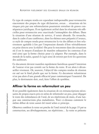 R E P O R T E R F I D È L E M E N T D E S É C H A N G E S O R A U X E N R É U N I O N
41
©Éditionsd’Organisation
Ce type de compte rendu est cependant indispensable pour retranscrire
exactement des propos du type déclaration, aveux… situations où les
risques pris par une reformulation pourraient entraîner de graves con-
séquences juridiques. Il est également utilisé dans les réunions très ofﬁ-
cielles pour retranscrire avec exactitude l’atmosphère des débats. Dans
la situation d’une réunion de service, il serait absurde. En revanche,
dans le cadre d’une conférence, dont les thèmes sont préparés à l’avance,
ce style de compte rendu peut retranscrire la vie des débats et être rela-
tivement agréable à lire par l’impression donnée d’être véritablement
en prise directe avec la réalité. On peut le rencontrer dans des situations
où il est le moyen d’analyser de manière exhaustive les contenus d’un
oral ainsi que la forme choisie pour s’y adapter. Par exemple, dans le
monde de la radio, quand il s’agit ainsi de retenir par écrit les questions
des auditeurs.
Ce document devient toutefois rapidement fastidieux quand l’intention
de l’auteur n’est pas centrée sur la forme du texte. Il est alors à décon-
seiller vivement. Or, souvent, l’objectif des comptes rendus de réunion
est axé sur le fond plutôt que sur la forme. Ce document volumineux
n’est pas alors d’une grande efﬁcacité pour communiquer l’essentiel. De
plus, le destinataire doit, seul, faire l’effort de synthèse.
Affiner la forme en reformulant un peu
Il est possible également dans la situation de ces retranscriptions néces-
saires de propos exacts pris en sténo de reformuler un peu, pour dégager
le texte des redondances de l’oral, de ses répétitions de mots, d’une lan-
gue aux constructions plus maladroites. Voici ci-dessous comment le
même début de texte aurait été traité selon ce principe.
Observez combien le texte est proche de l’oral initial de la page 35 par sa
construction, ses développements, ses répétitions… Le texte se présente
 