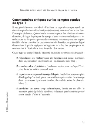 R E P O R T E R F I D È L E M E N T D E S É C H A N G E S O R A U X E N R É U N I O N
43
©Éditionsd’Organisation
Commentaires critiques sur les comptes rendus
de type 1
Il est généralement maladroit d’utiliser ce type de compte rendu en
situation professionnelle classique (réunions), comme c’est le cas dans
l’exemple ci-dessus. Quand on le rencontre pour des réunions de coor-
dination, il s’agit la plupart du temps d’une « erreur technique » : les
rédacteurs ou les prescripteurs de ce compte rendu n’ayant pas appro-
fondi la réalité concrète de cette commande. En effet, au premier degré
de réaction, il paraît logique d’enregistrer en sténo des propos pour les
retranscrire à l’écrit dans leur forme la plus exacte.
Or, ce type de compte rendu présente plusieurs inconvénients majeurs :
❐ reproduire les maladresses de l’expression orale, normales
dans une situation improvisée où l’on travaille sans filet ;
❐ entraîner des répétitions, l’oral étant moins structuré que l’écrit
pour la même raison qu’au-dessus ;
❐ reporter une expression trop délayée, l’oral étant toujours plus
développé qu’un écrit pour une meilleure perception du message
dans ce contexte (syndrome du chocolat au lait, voire du chocolat
blanc !) ;
❐ produire un texte trop volumineux, l’écrit est en effet le
moment privilégié de la synthèse, le lecteur généralement pressé
ayant besoin d’aller à l’essentiel.
 