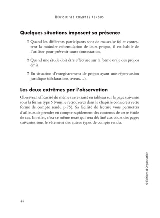 R É U S S I R S E S C O M P T E S R E N D U S
44
©Éditionsd’Organisation
Quelques situations imposent sa présence
❐ Quand les différents participants sont de mauvaise foi et contes-
tent la moindre reformulation de leurs propos, il est habile de
l’utiliser pour prévenir toute contestation.
❐ Quand une étude doit être effectuée sur la forme orale des propos
émis.
❐ En situation d’enregistrement de propos ayant une répercussion
juridique (déclarations, aveux…).
Les deux extrêmes par l’observation
Observez l’efﬁcacité du même texte traité en tableau sur la page suivante
sous la forme type 5 (vous le retrouverez dans le chapitre consacré à cette
forme de compte rendu p 75). Sa facilité de lecture vous permettra
d’ailleurs de prendre en compte rapidement des contenus de cette étude
de cas. En effet, c’est ce même texte qui sera décliné aux cours des pages
suivantes sous le vêtement des autres types de compte rendu.
 
