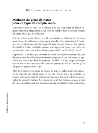 M E T T R E E N V A L E U R L E S O P I N I O N S D E C H A C U N
49
©Éditionsd’Organisation
Méthode de prise de notes
pour ce type de compte rendu
Un premier conseil serait de s’efforcer à ne pas tout noter, le défaut fré-
quent lors de la préparation de ce type de compte rendu étant le volume
de notes prises par le rédacteur.
Il serait même conseillé, et c’est là une méthode inhabituelle, de noter
sous forme de tableaux synoptiques aﬁn d’avoir clairement à l’esprit,
lors de la reformulation, les propositions, les décisions et les actions
demandées. Cette méthode permet une approche plus structurée des
contenus et donc une reformulation plus cohérente de l’oral initial.
Cependant, il ne faut pas omettre de noter très rigoureusement le nom
des personnes lors de chaque intervention pour ne pas mélanger les opi-
nions qui pourraient être divergentes. En effet, il s’agit de parfaitement
mettre en valeur leur prise de position personnelle et l’attitude qu’ils
adoptent à propos d’un sujet.
Aﬁn de faciliter cette prise de notes, un tour de table peut être rapide-
ment esquissé sur papier avec, en face de chaque nom, un numéro. Ce
moyen vous permettra de noter plus vite, n’ayant plus à réﬂéchir aux ini-
tiales du nom de chacun. Ce papier, détaché des notes, sera posé à côté
de vous pour favoriser une consultation rapide durant toute la réunion.
 
