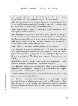 M E T T R E E N V A L E U R L E S O P I N I O N S D E C H A C U N
51
©Éditionsd’Organisation
Luce Daumier renforce sa prise de position en démontrant que ce produit
est particulièrement bien adapté au transport de pique-niques.
Julie Vertin exprime alors son souhait d’organiser un petit déjeuner avec
les responsables des achats des meilleurs clients pour leur présenter ce pro-
duit en invitant également deux ou trois journalistes.
Max Zetin approuve ce projet et s’enquiert de la date de démarrage de la
campagne de publicité ofﬁcielle.
Julie Vertin précise que celle-ci aura lieu le 6 avril prochain par des spots
à la télévision et des publicités insérées dans des magazines professionnels
aﬁn d’atteindre parallèlement le grand public et les spécialistes. Elle rap-
pelle toutefois qu’il s’agit d’une campagne coûteuse, mais par laquelle la
société espère obtenir un bon impact d’image.
Max Zetin s’inquiète alors de la longueur du nom du produit.
Luce Daumier le rassure en stipulant que la cible a bien été étudiée. De
plus, le personnage publicitaire choisi pour communiquer, un petit mille-
pattes, s’apparentant au Marsupilami par son côté ludique. Elle demande
alors la coopération de Max Zetin pour organiser la manifestation du
6 avril.
Max Zetin accepte d’y participer mais souhaite cependant assumer exclu-
sivement les aspects logistiques de l’installation du matériel.
Luce Daumier signale alors sa volonté de choisir un traiteur débutant
dont elle a pu déjà apprécier l’originalité et les qualités de sérieux. Ses prix
sont de surcroît particulièrement intéressants.
François David objecte alors de s’adresser au chef du restaurant d’entre-
prise pour assurer cette prestation.
Luce Daumier prend alors fermement position contre cette proposition,
rappelant la lourdeur administrative rencontrée précédemment lors d’un
petit déjeuner de ce type. De plus, elle souhaite proposer une prestation
sortant de l’ordinaire et estime donc le jeune traiteur mieux adapté à cette
exigence.
 