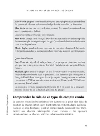 M E T T R E E N V A L E U R L E S O P I N I O N S D E C H A C U N
53
©Éditionsd’Organisation
Comprendre le rôle de ce type de compte rendu
Le compte rendu littéral reformulé est surtout utile pour bien saisir la
position de chacun sur un sujet. Il est particulièrement adapté aux situa-
tions où les avis divergent. C’est un compte rendu percutant pour trans-
mettre aux absents l’atmosphère d’une réunion et les opinions
individualisées de chacun, voire les débats contradictoires.
Julie Vertin propose alors une solution plus pratique pour tous les membres
du personnel : donner à chacun un badge d’accès aux salles de formation.
Max Zetin estime que cette solution pourrait être essayée en raison de ses
aspects pratiques et ﬁables.
Les participants approuvent cette mesure.
Max Zetin charge alors François David de rechercher la société susceptible
de mettre en place un système par badge d’entrée et de la demande de devis
pour le mois prochain.
Muriel Lagher conclut alors en rappelant les contraintes horaires de la journée
etdemandecependantsiquelqu’unsouhaiteposerunequestionsupplémentaire.
Questions diverses
Luce Daumier signale alors la présence d’un groupe de personnes intéres-
sées par des renseignements sur les VAE (Validation des Acquis d’Expé-
rience).
Muriel Lagher émet à ce propos un avis favorable sur ce type de démarche,
toujours très motivante pour le personnel. Elle demande par conséquent à
François David de se renseigner à ce sujet auprès des organismes accrédités
concernant la VAE et souhaite qu’au moins une démarche de VAE débute
au cours de l’année civile.
La réunion se termine exceptionnellement à 11 h en raison de la program-
mation, ce jour-là, de la réunion générale du groupe.
 