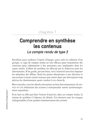 59
©Éditionsd’Organisation
chapitre 7
Le compte rendu de type 3
Excellent pour renforcer l’esprit d’équipe, pour créer la cohésion d’un
groupe, ce type de compte rendu est très efﬁcace pour transmettre des
contenus pour information à des personnes peu impliquées dans les
sujets traités. L’effort de synthèse est effectué par le rédacteur pour les
destinataires. Il les guide, par son biais, vers l’essentiel sans leur imposer
les méandres des débats. Seuls les points aboutissant à une décision et
aux actions à mener seront retenus sans entrer dans une description trop
précise du cheminement ayant conduit à ces choix-là.
Bien entendu, tous les détails nécessaires au bon fonctionnement du ser-
vice et à la réalisation des actions à entreprendre seront systématique-
ment reproduits.
Il ne faut en effet pas faire l’erreur d’associer, dans un compte rendu, la
notion de synthèse à l’absence de détails. Ces derniers sont les rouages
indispensables d’une parfaite harmonisation des actions.
Comprendre en synthComprendre en synthèsese
les contenusles contenus
 