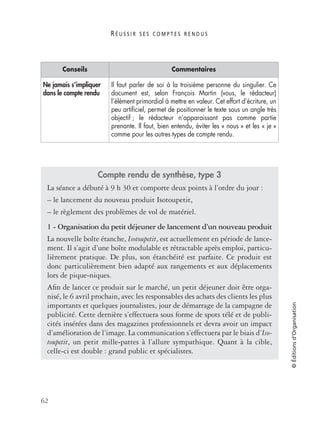 R É U S S I R S E S C O M P T E S R E N D U S
62
©Éditionsd’Organisation
Ne jamais s’impliquer
dans le compte rendu
Il faut parler de soi à la troisième personne du singulier. Ce
document est, selon François Martin (vous, le rédacteur)
l’élément primordial à mettre en valeur. Cet effort d’écriture, un
peu artiﬁciel, permet de positionner le texte sous un angle très
objectif ; le rédacteur n’apparaissant pas comme partie
prenante. Il faut, bien entendu, éviter les « nous » et les « je »
comme pour les autres types de compte rendu.
Compte rendu de synthèse, type 3
La séance a débuté à 9 h 30 et comporte deux points à l’ordre du jour :
– le lancement du nouveau produit Isotoupetit,
– le règlement des problèmes de vol de matériel.
1 - Organisation du petit déjeuner de lancement d’un nouveau produit
La nouvelle boîte étanche, Isotoupetit, est actuellement en période de lance-
ment. Il s’agit d’une boîte modulable et rétractable après emploi, particu-
lièrement pratique. De plus, son étanchéité est parfaite. Ce produit est
donc particulièrement bien adapté aux rangements et aux déplacements
lors de pique-niques.
Aﬁn de lancer ce produit sur le marché, un petit déjeuner doit être orga-
nisé, le 6 avril prochain, avec les responsables des achats des clients les plus
importants et quelques journalistes, jour de démarrage de la campagne de
publicité. Cette dernière s’effectuera sous forme de spots télé et de publi-
cités insérées dans des magazines professionnels et devra avoir un impact
d’amélioration de l’image. La communication s’effectuera par le biais d’Iso-
toupetit, un petit mille-pattes à l’allure sympathique. Quant à la cible,
celle-ci est double : grand public et spécialistes.
Conseils Commentaires
 