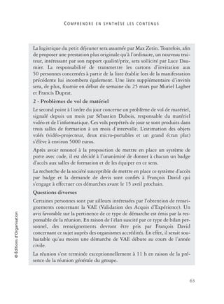C O M P R E N D R E E N S Y N T H È S E L E S C O N T E N U S
63
©Éditionsd’Organisation
La logistique du petit déjeuner sera assumée par Max Zetin. Toutefois, aﬁn
de proposer une prestation plus originale qu’à l’ordinaire, un nouveau trai-
teur, intéressant par son rapport qualité/prix, sera sollicité par Luce Dau-
mier. La responsabilité de transmettre les cartons d’invitation aux
50 personnes concernées à partir de la liste établie lors de la manifestation
précédente lui incombera également. Une liste supplémentaire d’invités
sera, de plus, fournie en début de semaine du 25 mars par Muriel Lagher
et Francis Duprat.
2 - Problèmes de vol de matériel
Le second point à l’ordre du jour concerne un problème de vol de matériel,
signalé depuis un mois par Sébastien Dubois, responsable du matériel
vidéo et de l’informatique. Ces vols perpétrés de jour se sont produits dans
trois salles de formation à un mois d’intervalle. L’estimation des objets
volés (vidéo-projecteur, deux micro-portables et un grand écran plat)
s’élève à environ 5000 euros.
Après avoir renoncé à la proposition de mettre en place un système de
porte avec code, il est décidé à l’unanimité de donner à chacun un badge
d’accès aux salles de formation et de les équiper en ce sens.
La recherche de la société susceptible de mettre en place ce système d’accès
par badge et la demande de devis sont conﬁés à François David qui
s’engage à effectuer ces démarches avant le 15 avril prochain.
Questions diverses
Certaines personnes sont par ailleurs intéressées par l’obtention de rensei-
gnements concernant la VAE (Validation des Acquis d’Expérience). Un
avis favorable sur la pertinence de ce type de démarche est émis par la res-
ponsable de la réunion. En raison de l’élan suscité par ce type de bilan per-
sonnel, des renseignements devront être pris par François David
concernant ce sujet auprès des organismes accrédités. En effet, il serait sou-
haitable qu’au moins une démarche de VAE débute au cours de l’année
civile.
La réunion s’est terminée exceptionnellement à 11 h en raison de la pré-
sence de la réunion générale du groupe.
 