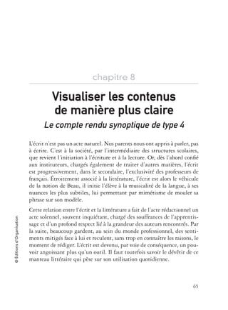 65
©Éditionsd’Organisation
chapitre 8
Le compte rendu synoptique de type 4
L’écrit n’est pas un acte naturel. Nos parents nous ont appris à parler, pas
à écrire. C’est à la société, par l’intermédiaire des structures scolaires,
que revient l’initiation à l’écriture et à la lecture. Or, dès l’abord conﬁé
aux instituteurs, chargés également de traiter d’autres matières, l’écrit
est progressivement, dans le secondaire, l’exclusivité des professeurs de
français. Étroitement associé à la littérature, l’écrit est alors le véhicule
de la notion de Beau, il initie l’élève à la musicalité de la langue, à ses
nuances les plus subtiles, lui permettant par mimétisme de mouler sa
phrase sur son modèle.
Cette relation entre l’écrit et la littérature a fait de l’acte rédactionnel un
acte solennel, souvent inquiétant, chargé des souffrances de l’apprentis-
sage et d’un profond respect lié à la grandeur des auteurs rencontrés. Par
la suite, beaucoup gardent, au sein du monde professionnel, des senti-
ments mitigés face à lui et reculent, sans trop en connaître les raisons, le
moment de rédiger. L’écrit est devenu, par voie de conséquence, un pou-
voir angoissant plus qu’un outil. Il faut toutefois savoir le dévêtir de ce
manteau littéraire qui pèse sur son utilisation quotidienne.
Visualiser les contenusVisualiser les contenus
de manide manière plus clairere plus claire
 