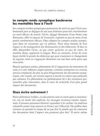 R É U S S I R S E S C O M P T E S R E N D U S
66
©Éditionsd’Organisation
Le compte rendu synoptique bouleverse
les mentalités face à l’écrit
Les comptes rendus synoptiques permettent de saisir en quoi l’écrit pro-
fessionnel peut se dégager de son aura littéraire pour être concrètement
un outil efﬁcace de travail. L’écrit, dégagé désormais d’une forme trop
ﬂorissante, offre la rigueur de l’essentiel, exprimé en peu de mots d’une
portée extrêmement efﬁcace. Osez adopter les comptes rendus synopti-
ques dans les situations qui s’y prêtent. Vous serez étonnés de leur
impact et du soulagement des destinataires et des rédacteurs. Il faut en
effet démystiﬁer l’écrit, ne pas croire qu’écrire en peu de mots, de
manière dense, appauvrit la langue. Bien au contraire, écrire de cette
façon clariﬁe la pensée du rédacteur qui peut s’autoriser ce changement
de registre, mais en s’appuyant désormais sur une base saine parce que
structurée.
Depuis quelques années, phénomène lié à l’apparition du traitement de
texte et à une inﬂuence anglo-saxonne, certaines entreprises ou certains
services emploient de plus en plus fréquemment des documents synop-
tiques, très visuels, où certains aspects à mettre en valeur sont présentés
par colonnes. Ce phénomène est généralement lié à des initiatives per-
sonnelles plus innovantes, dans le souci de recherche d’un plus grand
impact des documents.
Osez écrire autrement !
Particulièrement lisibles, ces documents sont en outre aptes à transmet-
tre, sur un mode très explicite, les messages reconnus comme impor-
tants. Certaines personnes hésitent cependant à les utiliser. La tradition
culturelle prime trop souvent en France sur l’efﬁcacité. On préfère dans
certains cas prendre le risque de ne pas être lu plutôt que de concevoir
des documents dont l’impact sera pourtant plus fort ! Il arrive même
 