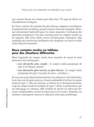 V I S U A L I S E R L E S C O N T E N U S D E M A N I È R E P L U S C L A I R E
67
©Éditionsd’Organisation
que certains fassent du volume pour faire bien ! Ce type de dérive est
véritablement à endiguer.
Les livres, traitant des matières les plus diverses, adoptent actuellement
les présentations en tableau, perçues comme claires par la plupart. Deve-
nue relativement habituelle pour les textes imprimés, l’utilisation des
approches synoptiques l’est plus rarement pour les comptes rendus ou
les rapports. Elle serait même encore d’avant-garde. Cependant, déjà
employée par certains par intelligence des situations, cet outil se révèle
d’une efﬁcacité étonnante.
Deux comptes rendus en tableau
pour des situations différentes
Dans l’approche du compte rendu, deux manières de traiter le texte
pourraient être distinguées :
– une démarche plus souple : le compte rendu synoptique de
type 4 en français courant,
– une démarche plus incisive et plus directe : le compte rendu
synoptique de type 5 en prise de notes « enrichies ».
Si vous avez pour objectif primordial de vous adresser à votre hiérarchie,
à un client ou à d’autres services, il serait souhaitable d’utiliser le compte
rendu de type 4. Par ses contenus, ce dernier ne se distingue pas beau-
coup du compte rendu de synthèse de type 3. Seule, la présentation, par
son découpage en colonnes, offre l’intérêt de mettre en valeur des élé-
ments indispensables, comme les décisions ou les actions. Toutefois, les
colonnes contraignent souvent le rédacteur à être plus synthétique.
 
