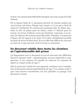 R É U S S I R S E S C O M P T E S R E N D U S
76
©Éditionsd’Organisation
écriture. Les constructions habituelles émergent sans cesse au gré d’un relâ-
chement.
Or, la rigueur ﬁnale de ce document provient du résultat produit par
cette écriture très dense. Chaque mot compte et il n’est pas si facile de
respecter l’uniformité de constructions grammaticales du même type :
noms en tête de phrase pour les bilans, verbes à l’inﬁnitif pour les
actions. Le lecteur d’ailleurs n’aura pas forcément conscience, à sa lec-
ture, de l’absence des constructions habituelles. Toutefois, il en percevra
l’impact, fait de rigueur et de clarté. Il est donc véritablement possible
de parler de secret de fabrication. Il est en effet fort difﬁcile de concevoir
un texte de ce type sans être initié à ses lois et contraintes.
Un document valable dans toutes les situations
où l’opérationnalité doit primer
J’ai longuement testé ce document au sein de structures très différentes
dans des contextes variés : administrations, secteurs industriels et com-
merciaux. Il m’a toujours été possible de transcrire les contenus de
départ en compte rendu de type 5.
Aﬁn de percevoir l’intérêt de cette approche, entraînez-vous à transfor-
mer un document existant (généralement de type 3) en compte rendu 5
pour vous heurter concrètement aux lois présidant au passage d’un
document à l’autre.
 