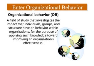 Enter Organizational Behavior
Organizational behavior (OB)
A field of study that investigates the
impact that individuals, groups, and
structure have on behavior within
organizations, for the purpose of
applying such knowledge toward
improving an organization’s
effectiveness.
 