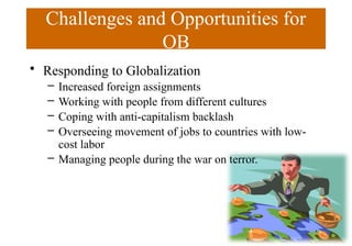 Challenges and Opportunities for
OB
• Responding to Globalization
– Increased foreign assignments
– Working with people from different cultures
– Coping with anti-capitalism backlash
– Overseeing movement of jobs to countries with low-
cost labor
– Managing people during the war on terror.
 