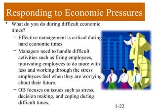 Responding to Economic Pressures
• What do you do during difficult economic
times?
– Effective management is critical during
hard economic times.
– Managers need to handle difficult
activities such as firing employees,
motivating employees to do more with
less and working through the stress
employees feel when they are worrying
about their future.
– OB focuses on issues such as stress,
decision making, and coping during
difficult times.
1-22
 