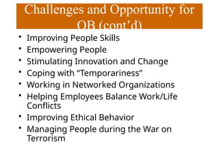 Challenges and Opportunity for
OB (cont’d)
• Improving People Skills
• Empowering People
• Stimulating Innovation and Change
• Coping with “Temporariness”
• Working in Networked Organizations
• Helping Employees Balance Work/Life
Conflicts
• Improving Ethical Behavior
• Managing People during the War on
Terrorism
 