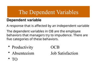 The Dependent Variables
• Productivity OCB
• Absenteeism Job Satisfaction
• TO
Dependent variable
A response that is affected by an independent variable
The dependent variables in OB are the employee
behaviors that managers try to impudence. There are
ﬁve categories of these behaviors.
 