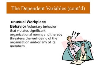 The Dependent Variables (cont’d)
unusual Workplace
Behavior Voluntary behavior
that violates significant
organizational norms and thereby
threatens the well-being of the
organization and/or any of its
members.
 