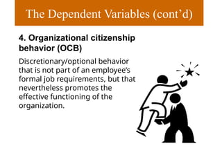 The Dependent Variables (cont’d)
4. Organizational citizenship
behavior (OCB)
Discretionary/optional behavior
that is not part of an employee’s
formal job requirements, but that
nevertheless promotes the
effective functioning of the
organization.
 