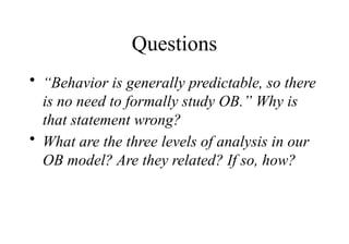 Questions
• “Behavior is generally predictable, so there
is no need to formally study OB.” Why is
that statement wrong?
• What are the three levels of analysis in our
OB model? Are they related? If so, how?
 