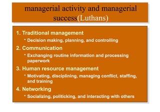managerial activity and managerial
success(Luthans)
1. Traditional management
• Decision making, planning, and controlling
2. Communication
• Exchanging routine information and processing
paperwork
3. Human resource management
• Motivating, disciplining, managing conflict, staffing,
and training
4. Networking
• Socializing, politicking, and interacting with others
 