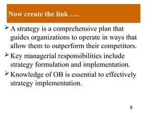 8
Now create the link ….
A strategy is a comprehensive plan that
guides organizations to operate in ways that
allow them to outperform their competitors.
Key managerial responsibilities include
strategy formulation and implementation.
Knowledge of OB is essential to effectively
strategy implementation.
 