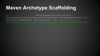 Maven Archetype Scaffolding 
$ mvn archetype:generate -DarchetypeGroupId=com.outbrain - 
DarchetypeArtifactId=outbrain-ob1k-archetype -DarchetypeVersion=1.0.18 - 
DinteractiveMode=false -Dversion=trunk -DgroupId=com.outbrain - 
Dpackage=com.outbrain.YOUR_PACKAGE_NAME -DartifactId=YOUR_SERVICE_NAME 
 