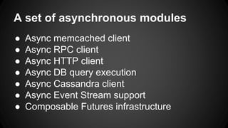 A set of asynchronous modules 
● Async memcached client 
● Async RPC client 
● Async HTTP client 
● Async DB query execution 
● Async Cassandra client 
● Async Event Stream support 
● Composable Futures infrastructure 
 