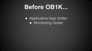 Before OB1K... 
● Applicative logs clutter 
● Monitoring clutter 
 