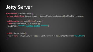 Jetty Server 
public class GruffaloServer { 
private static final Logger logger = LoggerFactory.getLogger(GruffaloServer.class); 
public static void main(String[] args) { 
new GruffaloServer().build().start(); 
logger.info("******** Gruffalo started ********"); 
} 
public Server build() { 
return new JettyServerBuilder().useConfigurationPorts().setContextPath("/Gruffalo"); 
}} 
 