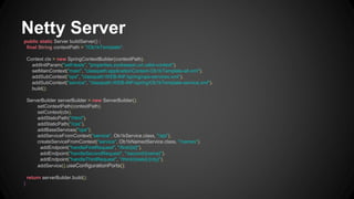 Netty Server 
public static Server buildServer() { 
final String contextPath = "/Ob1kTemplate"; 
Context ctx = new SpringContextBuilder(contextPath). 
addInitParam("self-tests", "properties,zookeeper,url,valid-context"). 
setMainContext("main", "classpath:applicationContext-Ob1kTemplate-all.xml"). 
addSubContext("ops", "classpath:WEB-INF/spring/ops-services.xml"). 
addSubContext("service", "classpath:WEB-INF/spring/Ob1kTemplate-service.xml"). 
build(); 
ServerBuilder serverBuilder = new ServerBuilder(). 
setContextPath(contextPath). 
setContext(ctx). 
addStaticPath("/html"). 
addStaticPath("/css"). 
addBaseServices("ops"). 
addServiceFromContext("service", Ob1kService.class, "/api"). 
createServiceFromContext("service", Ob1kNamedService.class, "/names"). 
addEndpoint("handleFirstRequest", "/first/{id}"). 
addEndpoint("handleSecondRequest", "/second/{name}"). 
addEndpoint("handleThirdRequest", "/third/{state}/{city}"). 
addService().useConfigurationPorts(); 
return serverBuilder.build(); 
} 
 