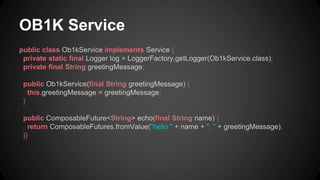 OB1K Service 
public class Ob1kService implements Service { 
private static final Logger log = LoggerFactory.getLogger(Ob1kService.class); 
private final String greetingMessage; 
public Ob1kService(final String greetingMessage) { 
this.greetingMessage = greetingMessage; 
} 
public ComposableFuture<String> echo(final String name) { 
return ComposableFutures.fromValue("hello " + name + ". " + greetingMessage); 
}} 
 