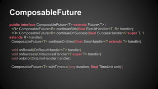 ComposableFuture 
public interface ComposableFuture<T> extends Future<T> { 
<R> ComposableFuture<R> continueWith(final ResultHandler<T, R> handler); 
<R> ComposableFuture<R> continueOnSuccess(final SuccessHandler<? super T, ? 
extends R> handler); 
ComposableFuture<T> continueOnError(final ErrorHandler<? extends T> handler); 
void onResult(OnResultHandler<T> handler); 
void onSuccess(OnSuccessHandler<? super T> handler); 
void onError(OnErrorHandler handler); 
ComposableFuture<T> withTimeout(long duration, final TimeUnit unit);} 
 