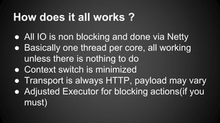 How does it all works ? 
● All IO is non blocking and done via Netty 
● Basically one thread per core, all working 
unless there is nothing to do 
● Context switch is minimized 
● Transport is always HTTP, payload may vary 
● Adjusted Executor for blocking actions(if you 
must) 
 