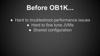 Before OB1K... 
● Hard to troubleshoot performance issues 
● Hard to fine tune JVMs 
● Shared configuration 
 