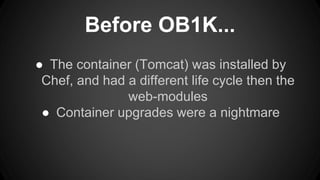 Before OB1K... 
● The container (Tomcat) was installed by 
Chef, and had a different life cycle then the 
web-modules 
● Container upgrades were a nightmare 
 