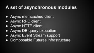 A set of asynchronous modules
● Async memcached client
● Async RPC client
● Async HTTP client
● Async DB query execution
● Async Event Stream support
● Composable Futures infrastructure
 