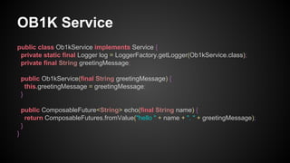 OB1K Service
public class Ob1kService implements Service {
private static final Logger log = LoggerFactory.getLogger(Ob1kService.class);
private final String greetingMessage;
public Ob1kService(final String greetingMessage) {
this.greetingMessage = greetingMessage;
}
public ComposableFuture<String> echo(final String name) {
return ComposableFutures.fromValue("hello " + name + ". " + greetingMessage);
}
}
 