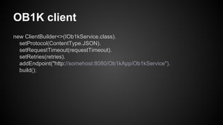 OB1K client
new ClientBuilder<>(IOb1kService.class).
setProtocol(ContentType.JSON).
setRequestTimeout(requestTimeout).
setRetries(retries).
addEndpoint("http://somehost:8080/Ob1kApp/Ob1kService").
build();
 
