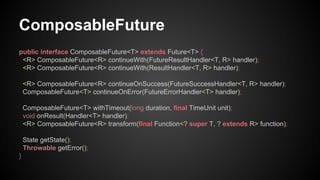 ComposableFuture
public interface ComposableFuture<T> extends Future<T> {
<R> ComposableFuture<R> continueWith(FutureResultHandler<T, R> handler);
<R> ComposableFuture<R> continueWith(ResultHandler<T, R> handler);
<R> ComposableFuture<R> continueOnSuccess(FutureSuccessHandler<T, R> handler);
ComposableFuture<T> continueOnError(FutureErrorHandler<T> handler);
ComposableFuture<T> withTimeout(long duration, final TimeUnit unit);
void onResult(Handler<T> handler);
<R> ComposableFuture<R> transform(final Function<? super T, ? extends R> function);
State getState();
Throwable getError();
}
 