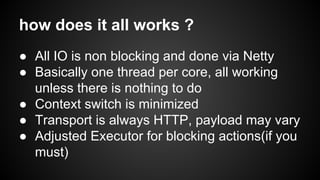 how does it all works ?
● All IO is non blocking and done via Netty
● Basically one thread per core, all working
unless there is nothing to do
● Context switch is minimized
● Transport is always HTTP, payload may vary
● Adjusted Executor for blocking actions(if you
must)
 